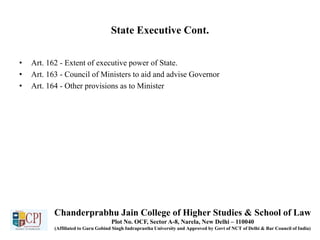 State Executive Cont.
• Art. 162 - Extent of executive power of State.
• Art. 163 - Council of Ministers to aid and advise Governor
• Art. 164 - Other provisions as to Minister
Chanderprabhu Jain College of Higher Studies & School of Law
Plot No. OCF, Sector A-8, Narela, New Delhi – 110040
(Affiliated to Guru Gobind Singh Indraprastha University and Approved by Govt of NCT of Delhi & Bar Council of India)
 