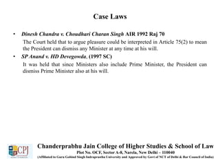 Case Laws
• Dinesh Chandra v. Choudhari Charan Singh AIR 1992 Raj 70
The Court held that to argue pleasure could be interpreted in Article 75(2) to mean
the President can dismiss any Minister at any time at his will.
• SP Anand v. HD Devegowda, (1997 SC)
It was held that since Ministers also include Prime Minister, the President can
dismiss Prime Minister also at his will.
Chanderprabhu Jain College of Higher Studies & School of Law
Plot No. OCF, Sector A-8, Narela, New Delhi – 110040
(Affiliated to Guru Gobind Singh Indraprastha University and Approved by Govt of NCT of Delhi & Bar Council of India)
 