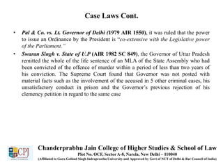 Case Laws Cont.
• Pal & Co. vs. Lt. Governor of Delhi (1979 AIR 1550), it was ruled that the power
to issue an Ordinance by the President is “co-extensive with the Legislative power
of the Parliament.”
• Swaran Singh v. State of U.P (AIR 1982 SC 849), the Governor of Uttar Pradesh
remitted the whole of the life sentence of an MLA of the State Assembly who had
been convicted of the offence of murder within a period of less than two years of
his conviction. The Supreme Court found that Governor was not posted with
material facts such as the involvement of the accused in 5 other criminal cases, his
unsatisfactory conduct in prison and the Governor’s previous rejection of his
clemency petition in regard to the same case
Chanderprabhu Jain College of Higher Studies & School of Law
Plot No. OCF, Sector A-8, Narela, New Delhi – 110040
(Affiliated to Guru Gobind Singh Indraprastha University and Approved by Govt of NCT of Delhi & Bar Council of India)
 