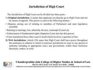 Jurisdiction of High Court
The Jurisdiction of High Court can be divided into three parts –
1) Original Jurisdiction- it means that applicant can directly go to High Court and not
by means of appeals. This power is used in the following matters –
• Disputes arising out of relating to members of Parliament and state legislative
assembly
• Relating to marriage, law, admiralty divorce, contempt of court etc
• Enforcement of fundamental rights (Supreme Court also has this power)
• Cases transferred from other court to itself which involves a question of law.
2) Writ Jurisdiction- Article 226 states that High Court shall have power throughout
the territories in relation to which it exercises jurisdiction to issue to any person or
authority including in appropriate cases, any government, within those territories
directions, orders, or writs.
Chanderprabhu Jain College of Higher Studies & School of Law
Plot No. OCF, Sector A-8, Narela, New Delhi – 110040
(Affiliated to Guru Gobind Singh Indraprastha University and Approved by Govt of NCT of Delhi & Bar Council of India)
 