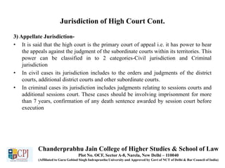 Jurisdiction of High Court Cont.
3) Appellate Jurisdiction-
• It is said that the high court is the primary court of appeal i.e. it has power to hear
the appeals against the judgment of the subordinate courts within its territories. This
power can be classified in to 2 categories-Civil jurisdiction and Criminal
jurisdiction
• In civil cases its jurisdiction includes to the orders and judgments of the district
courts, additional district courts and other subordinate courts.
• In criminal cases its jurisdiction includes judgments relating to sessions courts and
additional sessions court. These cases should be involving imprisonment for more
than 7 years, confirmation of any death sentence awarded by session court before
execution
Chanderprabhu Jain College of Higher Studies & School of Law
Plot No. OCF, Sector A-8, Narela, New Delhi – 110040
(Affiliated to Guru Gobind Singh Indraprastha University and Approved by Govt of NCT of Delhi & Bar Council of India)
 