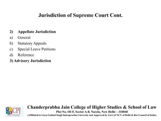 Jurisdiction of Supreme Court Cont.
2) Appellate Jurisdiction
a) General
b) Statutory Appeals
c) Special Leave Petitions
d) Reference
3) Advisory Jurisdiction
Chanderprabhu Jain College of Higher Studies & School of Law
Plot No. OCF, Sector A-8, Narela, New Delhi – 110040
(Affiliated to Guru Gobind Singh Indraprastha University and Approved by Govt of NCT of Delhi & Bar Council of India)
 