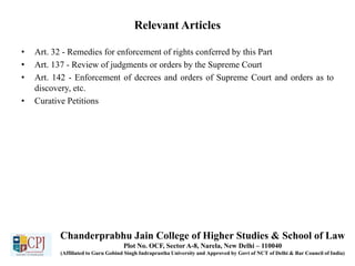 Relevant Articles
• Art. 32 - Remedies for enforcement of rights conferred by this Part
• Art. 137 - Review of judgments or orders by the Supreme Court
• Art. 142 - Enforcement of decrees and orders of Supreme Court and orders as to
discovery, etc.
• Curative Petitions
Chanderprabhu Jain College of Higher Studies & School of Law
Plot No. OCF, Sector A-8, Narela, New Delhi – 110040
(Affiliated to Guru Gobind Singh Indraprastha University and Approved by Govt of NCT of Delhi & Bar Council of India)
 