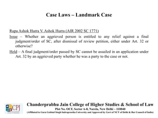 Case Laws – Landmark Case
Rupa Ashok Hurra V. Ashok Hurra (AIR 2002 SC 1771)
Issue – Whether an aggrieved person is entitled to any relief against a final
judgment/order of SC, after dismissal of review petition, either under Art. 32 or
otherwise?
Held – A final judgment/order passed by SC cannot be assailed in an application under
Art. 32 by an aggrieved party whether he was a party to the case or not.
Chanderprabhu Jain College of Higher Studies & School of Law
Plot No. OCF, Sector A-8, Narela, New Delhi – 110040
(Affiliated to Guru Gobind Singh Indraprastha University and Approved by Govt of NCT of Delhi & Bar Council of India)
 