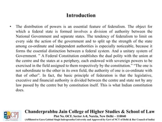 Introduction
• The distribution of powers is an essential feature of federalism. The object for
which a federal state is formed involves a division of authority between the
National Government and separate states. The tendency of federalism to limit on
every side the action of the government and to split up the strength of the state
among co-ordinate and independent authorities is especially noticeable, because it
forms the essential distinction between a federal system. And a unitary system of
Government. ” A Federal Constitution establishes the dual polity with the union at
the centre and the states at a periphery, each endowed with sovereign powers to be
exercised in the field assigned to them respectively by the constitution.” “The one is
not subordinate to the other in its own field, the authority of one is co-ordinate with
that of other”. In fact, the basic principle of federation is that the legislative,
executive and financial authority is divided between the centre and state not by any
law passed by the centre but by constitution itself. This is what Indian constitution
does.
Chanderprabhu Jain College of Higher Studies & School of Law
Plot No. OCF, Sector A-8, Narela, New Delhi – 110040
(Affiliated to Guru Gobind Singh Indraprastha University and Approved by Govt of NCT of Delhi & Bar Council of India)
 