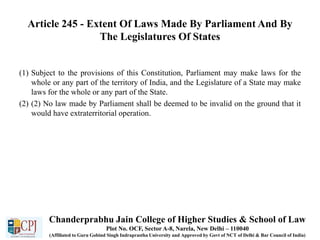 Article 245 - Extent Of Laws Made By Parliament And By
The Legislatures Of States
(1) Subject to the provisions of this Constitution, Parliament may make laws for the
whole or any part of the territory of India, and the Legislature of a State may make
laws for the whole or any part of the State.
(2) (2) No law made by Parliament shall be deemed to be invalid on the ground that it
would have extraterritorial operation.
Chanderprabhu Jain College of Higher Studies & School of Law
Plot No. OCF, Sector A-8, Narela, New Delhi – 110040
(Affiliated to Guru Gobind Singh Indraprastha University and Approved by Govt of NCT of Delhi & Bar Council of India)
 