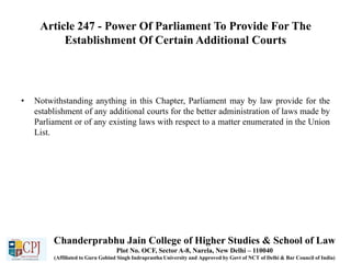 Article 247 - Power Of Parliament To Provide For The
Establishment Of Certain Additional Courts
• Notwithstanding anything in this Chapter, Parliament may by law provide for the
establishment of any additional courts for the better administration of laws made by
Parliament or of any existing laws with respect to a matter enumerated in the Union
List.
Chanderprabhu Jain College of Higher Studies & School of Law
Plot No. OCF, Sector A-8, Narela, New Delhi – 110040
(Affiliated to Guru Gobind Singh Indraprastha University and Approved by Govt of NCT of Delhi & Bar Council of India)
 