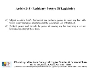 Article 248 - Residuary Powers Of Legislation
(1) Subject to article 246A, Parliament has exclusive power to make any law with
respect to any matter not enumerated in the Concurrent List or State List.
(2) (2) Such power shall include the power of making any law imposing a tax not
mentioned in either of those Lists.
Chanderprabhu Jain College of Higher Studies & School of Law
Plot No. OCF, Sector A-8, Narela, New Delhi – 110040
(Affiliated to Guru Gobind Singh Indraprastha University and Approved by Govt of NCT of Delhi & Bar Council of India)
 