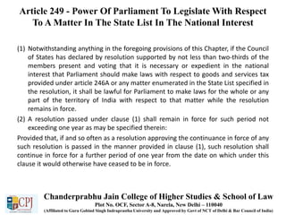 Article 249 - Power Of Parliament To Legislate With Respect
To A Matter In The State List In The National Interest
(1) Notwithstanding anything in the foregoing provisions of this Chapter, if the Council
of States has declared by resolution supported by not less than two-thirds of the
members present and voting that it is necessary or expedient in the national
interest that Parliament should make laws with respect to goods and services tax
provided under article 246A or any matter enumerated in the State List specified in
the resolution, it shall be lawful for Parliament to make laws for the whole or any
part of the territory of India with respect to that matter while the resolution
remains in force.
(2) A resolution passed under clause (1) shall remain in force for such period not
exceeding one year as may be specified therein:
Provided that, if and so often as a resolution approving the continuance in force of any
such resolution is passed in the manner provided in clause (1), such resolution shall
continue in force for a further period of one year from the date on which under this
clause it would otherwise have ceased to be in force.
Chanderprabhu Jain College of Higher Studies & School of Law
Plot No. OCF, Sector A-8, Narela, New Delhi – 110040
(Affiliated to Guru Gobind Singh Indraprastha University and Approved by Govt of NCT of Delhi & Bar Council of India)
 