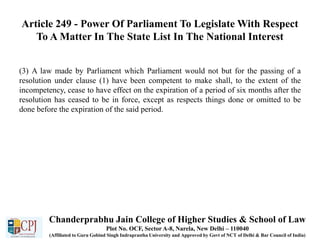 Article 249 - Power Of Parliament To Legislate With Respect
To A Matter In The State List In The National Interest
(3) A law made by Parliament which Parliament would not but for the passing of a
resolution under clause (1) have been competent to make shall, to the extent of the
incompetency, cease to have effect on the expiration of a period of six months after the
resolution has ceased to be in force, except as respects things done or omitted to be
done before the expiration of the said period.
Chanderprabhu Jain College of Higher Studies & School of Law
Plot No. OCF, Sector A-8, Narela, New Delhi – 110040
(Affiliated to Guru Gobind Singh Indraprastha University and Approved by Govt of NCT of Delhi & Bar Council of India)
 