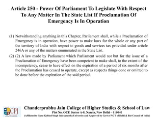 Article 250 - Power Of Parliament To Legislate With Respect
To Any Matter In The State List If Proclamation Of
Emergency Is In Operation
(1) Notwithstanding anything in this Chapter, Parliament shall, while a Proclamation of
Emergency is in operation, have power to make laws for the whole or any part of
the territory of India with respect to goods and services tax provided under article
246A or any of the matters enumerated in the State List.
(2) (2) A law made by Parliament which Parliament would not but for the issue of a
Proclamation of Emergency have been competent to make shall, to the extent of the
incompetency, cease to have effect on the expiration of a period of six months after
the Proclamation has ceased to operate, except as respects things done or omitted to
be done before the expiration of the said period.
Chanderprabhu Jain College of Higher Studies & School of Law
Plot No. OCF, Sector A-8, Narela, New Delhi – 110040
(Affiliated to Guru Gobind Singh Indraprastha University and Approved by Govt of NCT of Delhi & Bar Council of India)
 