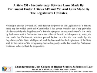 Article 251 - Inconsistency Between Laws Made By
Parliament Under Articles 249 and 250 And Laws Made By
The Legislatures Of States
Nothing in articles 249 and 250 shall restrict the power of the Legislature of a State to
make any law which under this Constitution it has power to make, but if any provision
of a law made by the Legislature of a State is repugnant to any provision of a law made
by Parliament which Parliament has under either of the said articles power to make, the
law made by Parliament, whether passed before or after the law made by the
Legislature of the State, shall prevail, and the law made by the Legislature of the State
shall to the extent of the repugnancy, but so long only as the law made by Parliament
continues to have effect, be inoperative.
Chanderprabhu Jain College of Higher Studies & School of Law
Plot No. OCF, Sector A-8, Narela, New Delhi – 110040
(Affiliated to Guru Gobind Singh Indraprastha University and Approved by Govt of NCT of Delhi & Bar Council of India)
 