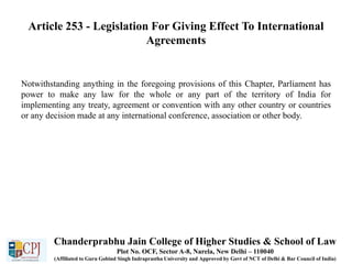 Article 253 - Legislation For Giving Effect To International
Agreements
Notwithstanding anything in the foregoing provisions of this Chapter, Parliament has
power to make any law for the whole or any part of the territory of India for
implementing any treaty, agreement or convention with any other country or countries
or any decision made at any international conference, association or other body.
Chanderprabhu Jain College of Higher Studies & School of Law
Plot No. OCF, Sector A-8, Narela, New Delhi – 110040
(Affiliated to Guru Gobind Singh Indraprastha University and Approved by Govt of NCT of Delhi & Bar Council of India)
 