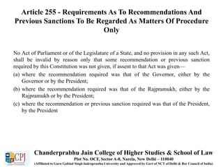 Article 255 - Requirements As To Recommendations And
Previous Sanctions To Be Regarded As Matters Of Procedure
Only
No Act of Parliament or of the Legislature of a State, and no provision in any such Act,
shall be invalid by reason only that some recommendation or previous sanction
required by this Constitution was not given, if assent to that Act was given—
(a) where the recommendation required was that of the Governor, either by the
Governor or by the President;
(b) where the recommendation required was that of the Rajpramukh, either by the
Rajpramukh or by the President;
(c) where the recommendation or previous sanction required was that of the President,
by the President
Chanderprabhu Jain College of Higher Studies & School of Law
Plot No. OCF, Sector A-8, Narela, New Delhi – 110040
(Affiliated to Guru Gobind Singh Indraprastha University and Approved by Govt of NCT of Delhi & Bar Council of India)
 