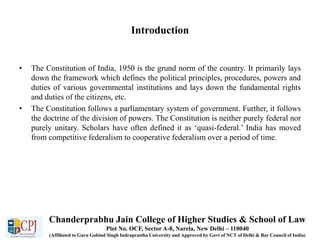 Introduction
• The Constitution of India, 1950 is the grund norm of the country. It primarily lays
down the framework which defines the political principles, procedures, powers and
duties of various governmental institutions and lays down the fundamental rights
and duties of the citizens, etc.
• The Constitution follows a parliamentary system of government. Further, it follows
the doctrine of the division of powers. The Constitution is neither purely federal nor
purely unitary. Scholars have often defined it as ‘quasi-federal.’ India has moved
from competitive federalism to cooperative federalism over a period of time.
Chanderprabhu Jain College of Higher Studies & School of Law
Plot No. OCF, Sector A-8, Narela, New Delhi – 110040
(Affiliated to Guru Gobind Singh Indraprastha University and Approved by Govt of NCT of Delhi & Bar Council of India)
 