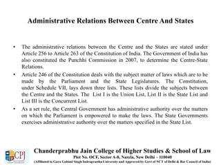 Administrative Relations Between Centre And States
• The administrative relations between the Centre and the States are stated under
Article 256 to Article 263 of the Constitution of India. The Government of India has
also constituted the Punchhi Commission in 2007, to determine the Centre-State
Relations.
• Article 246 of the Constitution deals with the subject matter of laws which are to be
made by the Parliament and the State Legislatures. The Constitution,
under Schedule VII, lays down three lists. These lists divide the subjects between
the Centre and the States. The List I is the Union List, List II is the State List and
List III is the Concurrent List.
• As a set rule, the Central Government has administrative authority over the matters
on which the Parliament is empowered to make the laws. The State Governments
exercises administrative authority over the matters specified in the State List.
Chanderprabhu Jain College of Higher Studies & School of Law
Plot No. OCF, Sector A-8, Narela, New Delhi – 110040
(Affiliated to Guru Gobind Singh Indraprastha University and Approved by Govt of NCT of Delhi & Bar Council of India)
 