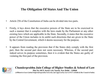 The Obligation Of States And The Union
• Article 256 of the Constitution of India can be divided into two parts.
• Firstly, it lays down that the executive powers of the State are to be exercised in
such a manner that it complies with the laws made by the Parliament or any other
existing laws which are applicable in the State. Secondly, it states that the executive
power of the Union includes in its ambit such directions that are given to the State
by the Central Government, which it deems necessary for the purpose.
• It appears from reading the provision that if the States duly comply with the first
part, then the second part does not seem necessary. Whereas, if the second part
indeed serves its purpose sometimes, then it is evident that the States are guilty of
violating the first part of the provision.
Chanderprabhu Jain College of Higher Studies & School of Law
Plot No. OCF, Sector A-8, Narela, New Delhi – 110040
(Affiliated to Guru Gobind Singh Indraprastha University and Approved by Govt of NCT of Delhi & Bar Council of India)
 