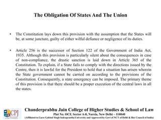 The Obligation Of States And The Union
• The Constitution lays down this provision with the assumption that the States will
be, at some juncture, guilty of either wilful defiance or negligence of its duties.
• Article 256 is the successor of Section 122 of the Government of India Act,
1935. Although this provision is particularly silent about the consequences in case
of non-compliance, the drastic sanction is laid down in Article 365 of the
Constitution. To explain, if a State fails to comply with the directions issued by the
Centre, then it is lawful for the President to hold that a situation has arisen wherein
the State government cannot be carried on according to the provisions of the
Constitution. Consequently, a state emergency can be imposed. The primary theme
of this provision is that there should be a proper execution of the central laws in all
the states.
Chanderprabhu Jain College of Higher Studies & School of Law
Plot No. OCF, Sector A-8, Narela, New Delhi – 110040
(Affiliated to Guru Gobind Singh Indraprastha University and Approved by Govt of NCT of Delhi & Bar Council of India)
 