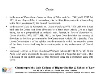 Cases
• In the case of Rameshwar Oraon vs. State of Bihar and Ors. (1995)(AIR 1995 Pat
173), it was observed that it is mandatory for the State Government to act according
to the directions issued by the Central Government.
• In the case of State of Karnataka vs. Union of India (1977) (1978 AIR 68), it was
held that the Centre can issue directions to a State under Article 256 as a legal
entity, not as a geographical or territorial unit. Further, in State of Rajasthan vs.
Union of India (1977) (1977 AIR 1361), the Apex Court held that the issuance of
directions to the State government by the Centre under Article 256 is justified if the
Union Government is of the opinion that the manner in which the executive power
of the State is exercised may be in contravention to the enforcement of Central
Laws.
• In Swaraj Abhiyan vs. Union of India (2017)(Writ Petition (Civil), 857 of 2015), the
Apex Court drew attention to this provision, calling it a ‘forgotten provision’. This
is because of the seldom usage of this provision since the Constitution came into
force.
Chanderprabhu Jain College of Higher Studies & School of Law
Plot No. OCF, Sector A-8, Narela, New Delhi – 110040
(Affiliated to Guru Gobind Singh Indraprastha University and Approved by Govt of NCT of Delhi & Bar Council of India)
 