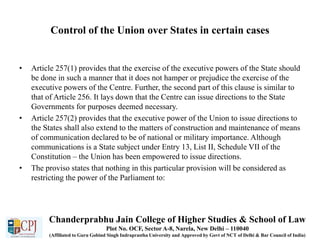 Control of the Union over States in certain cases
• Article 257(1) provides that the exercise of the executive powers of the State should
be done in such a manner that it does not hamper or prejudice the exercise of the
executive powers of the Centre. Further, the second part of this clause is similar to
that of Article 256. It lays down that the Centre can issue directions to the State
Governments for purposes deemed necessary.
• Article 257(2) provides that the executive power of the Union to issue directions to
the States shall also extend to the matters of construction and maintenance of means
of communication declared to be of national or military importance. Although
communications is a State subject under Entry 13, List II, Schedule VII of the
Constitution – the Union has been empowered to issue directions.
• The proviso states that nothing in this particular provision will be considered as
restricting the power of the Parliament to:
Chanderprabhu Jain College of Higher Studies & School of Law
Plot No. OCF, Sector A-8, Narela, New Delhi – 110040
(Affiliated to Guru Gobind Singh Indraprastha University and Approved by Govt of NCT of Delhi & Bar Council of India)
 