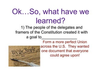 Ok…So, what have we
learned?
1) The people of the delegates and
framers of the Constitution created it with
a goal to________________
Form a more perfect Union
across the U.S. They wanted
one document that everyone
could agree upon!
 