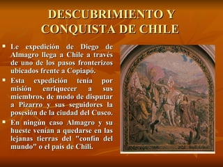 DESCUBRIMIENTO Y CONQUISTA DE CHILE  Le expedición de Diego de Almagro llega a Chile a través de uno de los pasos fronterizos ubicados frente a Copiapó.  Esta expedición tenía por misión enriquecer a sus miembros, de modo de disputar a Pizarro y sus seguidores la posesión de la ciudad del Cusco.  En ningún caso Almagro y su hueste venían a quedarse en las lejanas tierras del "confín del mundo" o el país de Chili.   