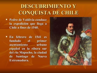 DESCUBRIMIENTO Y CONQUISTA DE CHILE Pedro de Valdivia conduce la expedición que llega a Chile a fines de 1540.  En febrero de 1541 es fundado el primer asentamiento urbano español en la ribera sur del río Mapocho, la ciudad de Santiago de Nueva Extremadura.   