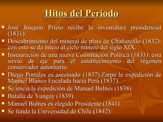 Hitos del Periodo José Joaquín Prieto recibe la investidura presidencial (1831).   Descubrimiento del mineral de plata de Chañarcillo (1832): con esto se da inicio al ciclo minero del siglo XIX. Instauración de una nueva Constitución Política (1833): esta sirvió de eje para el establecimiento del régimen conservador autoritario. Diego Portales es asesinado (1837).Zarpa la expedición de Manuel Blanco Encalada hacia Perú (1837). Se inicia la expedición de Manuel Bulnes (1838). Batalla de Yungay (1839). Manuel Bulnes es elegido Presidente (1841). Se funda la Universidad de Chile (1842). 