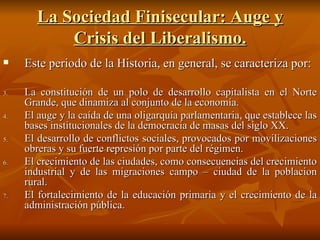 La Sociedad Finisecular: Auge y Crisis del Liberalismo. Este periodo de la Historia, en general, se caracteriza por: La constitución de un polo de desarrollo capitalista en el Norte Grande, que dinamiza al conjunto de la economía. El auge y la caída de una oligarquía parlamentaria, que establece las bases institucionales de la democracia de masas del siglo XX. El desarrollo de conflictos sociales, provocados por movilizaciones obreras y su fuerte represión por parte del régimen. El crecimiento de las ciudades, como consecuencias del crecimiento industrial y de las migraciones campo – ciudad de la poblacion rural. El fortalecimiento de la educación primaria y el crecimiento de la administración pública. 