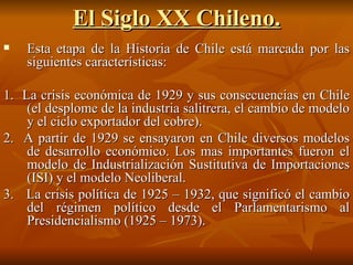El Siglo XX Chileno. Esta etapa de la Historia de Chile está marcada por las siguientes características: 1.  La crisis económica de 1929 y sus consecuencias en Chile (el desplome de la industria salitrera, el cambio de modelo y el ciclo exportador del cobre). 2.  A partir de 1929 se ensayaron en Chile diversos modelos de desarrollo económico. Los mas importantes fueron el modelo de Industrialización Sustitutiva de Importaciones (ISI) y el modelo Neoliberal. 3.  La crisis política de 1925 – 1932, que significó el cambio del régimen político desde el Parlamentarismo al Presidencialismo (1925 – 1973). 