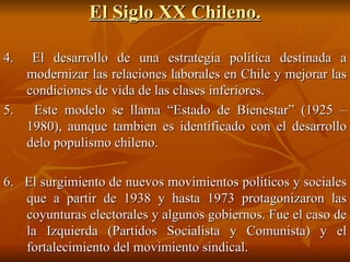 El Siglo XX Chileno. 4.  El desarrollo de una estrategia política destinada a modernizar las relaciones laborales en Chile y mejorar las condiciones de vida de las clases inferiores. 5.  Este modelo se llama “Estado de Bienestar” (1925 – 1980), aunque tambien es identificado con el desarrollo delo populismo chileno. 6.  El surgimiento de nuevos movimientos políticos y sociales que a partir de 1938 y hasta 1973 protagonizaron las coyunturas electorales y algunos gobiernos. Fue el caso de la Izquierda (Partidos Socialista y Comunista) y el fortalecimiento del movimiento sindical. 