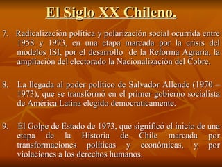 El Siglo XX Chileno. 7.  Radicalización política y polarización social ocurrida entre 1958 y 1973, en una etapa marcada por la crisis del modelos ISI, por el desarrollo  de la Reforma Agraria, la ampliación del electorado la Nacionalización del Cobre.  8.  La llegada al poder político de Salvador Allende (1970 – 1973), que se transformó en el primer gobierno socialista de América Latina elegido democraticamente.  9.  El Golpe de Estado de 1973, que significó el inicio de una etapa de la Historia de Chile marcada por transformaciones políticas y económicas, y por violaciones a los derechos humanos. 