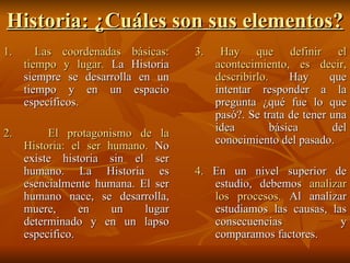 Historia: ¿Cuáles son sus elementos? 1.  Las coordenadas básicas: tiempo y lugar.  La Historia siempre se desarrolla en un tiempo y en un espacio específicos. 2.  El protagonismo de la Historia: el ser humano.  No existe historia sin el ser humano. La Historia es esencialmente humana. El ser humano nace, se desarrolla, muere, en un lugar determinado y en un lapso especifico. 3. Hay que definir el acontecimiento, es decir, describirlo.  Hay que intentar responder a la pregunta ¿qué fue lo que pasó?. Se trata de tener una idea básica del conocimiento del pasado. 4.  En un nivel superior de estudio, debemos  analizar los procesos.  Al analizar estudiamos las causas, las consecuencias y comparamos factores. 