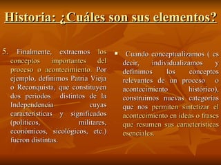 Historia: ¿Cuáles son sus elementos? 5.   Finalmente, extraemos  los conceptos importantes del proceso o acontecimiento.  Por ejemplo, definimos Patria Vieja o Reconquista, que constituyen dos periodos  distintos de la Independencia cuyas características y significados (políticos, militares, económicos, sicológicos, etc.) fueron distintas.  Cuando conceptualizamos ( es decir, individualizamos y definimos los conceptos relevantes de un proceso  o acontecimiento histórico), construimos nuevas categorías que nos  permiten sintetizar el acontecimiento en ideas o frases que resumen sus características esenciales. 
