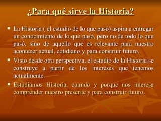 ¿Para qué sirve la Historia? La Historia ( el estudio de lo que pasó) aspira a entregar un conocimiento de lo que pasó, pero no de todo lo que pasó, sino de aquello que es relevante para nuestro acontecer actual, cotidiano y para construir futuro. Visto desde otra perspectiva, el estudio de la Historia se construye a partir de los intereses que tenemos actualmente. Estudiamos Historia, cuando y porque nos interesa comprender nuestro presente y para construir futuro. 