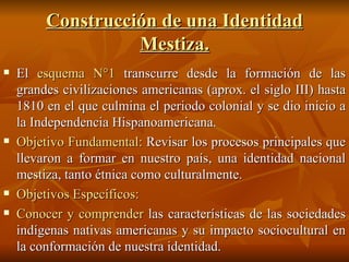 Construcción de una Identidad Mestiza. El  esquema N°1  transcurre desde la formación de las grandes civilizaciones americanas (aprox. el siglo III) hasta 1810 en el que culmina el periodo colonial y se dio inicio a la Independencia Hispanoamericana. Objetivo Fundamental:  Revisar los procesos principales que llevaron a formar en nuestro país, una identidad nacional mestiza, tanto étnica como culturalmente. Objetivos Específicos: Conocer y comprender  las características de las sociedades indígenas nativas americanas y su impacto sociocultural en la conformación de nuestra identidad. 
