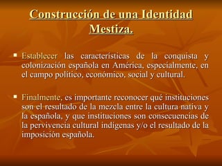 Construcción de una Identidad Mestiza. Establecer  las características de la conquista y colonización española en América, especialmente, en el campo político, económico, social y cultural. Finalmente,  es importante reconocer qué instituciones son el resultado de la mezcla entre la cultura nativa y la española, y que instituciones son consecuencias de la pervivencia cultural indígenas y/o el resultado de la imposición española. 