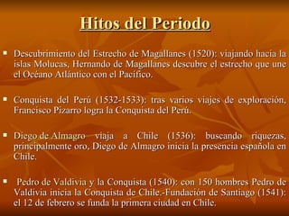 Hitos del Periodo Descubrimiento del Estrecho de Magallanes (1520): viajando hacia la islas Molucas, Hernando de Magallanes descubre el estrecho que une el Océano Atlántico con el Pacífico. Conquista del Perú (1532-1533): tras varios viajes de exploración, Francisco Pizarro logra la Conquista del Perú. Diego de Almagro  viaja a Chile (1536): buscando riquezas, principalmente oro, Diego de Almagro inicia la presencia española en Chile. Pedro de Valdivia  y la Conquista (1540): con 150 hombres Pedro de Valdivia inicia la Conquista de Chile.-Fundación de Santiago (1541): el 12 de febrero se funda la primera ciudad en Chile. 