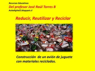 Construcción de un avión de juguete
con materiales reciclados.
Recursos Educativos
Del profesor José Raúl Torres B
Auladigital2.blogspot.cl
Reducir, Reutilizar y Reciclar
 