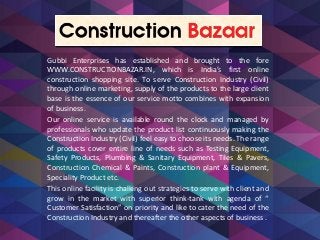 Gubbi Enterprises has established and brought to the fore
WWW.CONSTRUCTIONBAZAR.IN, which is India’s first online
construction shopping site. To serve Construction Industry (Civil)
through online marketing, supply of the products to the large client
base is the essence of our service motto combines with expansion
of business.
Our online service is available round the clock and managed by
professionals who update the product list continuously making the
Construction Industry (Civil) feel easy to choose its needs. The range
of products cover entire line of needs such as Testing Equipment,
Safety Products, Plumbing & Sanitary Equipment, Tiles & Pavers,
Construction Chemical & Paints, Construction plant & Equipment,
Speciality Product etc.
This online facility is chalking out strategies to serve with client and
grow in the market with superior think-tank with agenda of “
Customer Satisfaction” on priority and like to cater the need of the
Construction Industry and thereafter the other aspects of business .
 