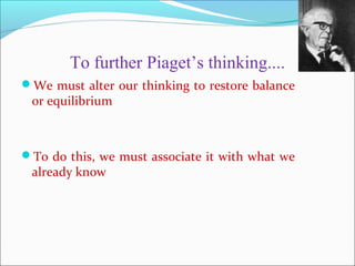 To further Piaget’s thinking....
We must alter our thinking to restore balance
or equilibrium
To do this, we must associate it with what we
already know
 