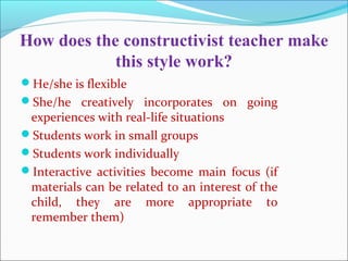 How does the constructivist teacher make
this style work?
He/she is flexible
She/he creatively incorporates on going
experiences with real-life situations
Students work in small groups
Students work individually
Interactive activities become main focus (if
materials can be related to an interest of the
child, they are more appropriate to
remember them)
 