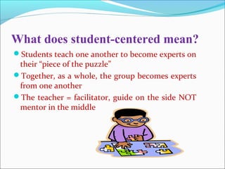 What does student-centered mean?
Students teach one another to become experts on
their “piece of the puzzle”
Together, as a whole, the group becomes experts
from one another
The teacher = facilitator, guide on the side NOT
mentor in the middle
 
