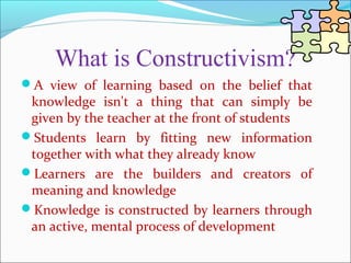 What is Constructivism?
A view of learning based on the belief that
knowledge isn't a thing that can simply be
given by the teacher at the front of students
Students learn by fitting new information
together with what they already know
Learners are the builders and creators of
meaning and knowledge
Knowledge is constructed by learners through
an active, mental process of development
 