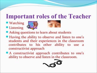 Important roles of the Teacher
Watching
Listening
Asking questions to learn about students
Having the ability to observe and listen to one’s
students and their experiences in the classroom
contributes to his other ability to use a
constructivist approach
A constructivist approach contributes to one’s
ability to observe and listen in the classroom.
 