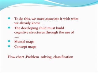  To do this, we must associate it with what
we already know
 The developing child must build
cognitive structures through the use of
…..
 Mental maps
 Concept maps
Flow chart ,Problem solving ,classification
 