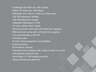 · Challenger 22 metric ton, 40ft Lowboy
· Witzco 22 metric ton, 40ft wagon.
· Mitsubishi truck with a 3 metric ton Hiab crane.
· JCB 550 telescopic handler.
· JCB 535 telescopic handler.
· Caterpillar Telescópico TH 83
· 12 cubic cylinder Mack heads
· Grove all terrain crane with a 20 metric ton capacity.
· P&H all terrain crane with a 22 metric ton capacity.
· Tire crane Manitex de 28 TM
· Traveling crane
· 8 torch oxyfuel equipment (not installed).
· 8 pick-up trucks
· Rural terrain vehicles.
· Transport truck equipped with a Hiab 3-metric ton crane.
· International transport truck
· Semi Miller C.P. 300 welding machine
· Seasor-lift hidraulic platforms
 