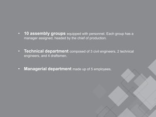 • 10 assembly groups equipped with personnel. Each group has a
manager assigned, headed by the chief of production.
• Technical department composed of 3 civil engineers, 2 technical
engineers, and 4 draftsmen.
• Managerial department made up of 5 employees.
 