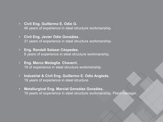 • Civil Eng. Guillermo E. Odio G.
46 years of experience in steel structure workmanship.
• Civil Eng. Javier Odio González.
31 years of experience in steel structure workmanship.
• Eng. Randall Salazar Céspedes.
8 years of experience in steel structure workmanship.
• Eng. Marco Medaglia Chaverri.
19 of experience in steel structure workmanship.
• Industrial & Civil Eng. Guillermo E. Odio Anglada.
19 years of experience in steel structure
• Metallurgical Eng. Marcial González González.
19 years of experience in steel structure workmanship. Plant manager.
 