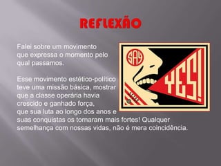 Falei sobre um movimento
que expressa o momento pelo
qual passamos.

Esse movimento estético-político
teve uma missão básica, mostrar
que a classe operária havia
crescido e ganhado força,
que sua luta ao longo dos anos e
suas conquistas os tornaram mais fortes! Qualquer
semelhança com nossas vidas, não é mera coincidência.
 